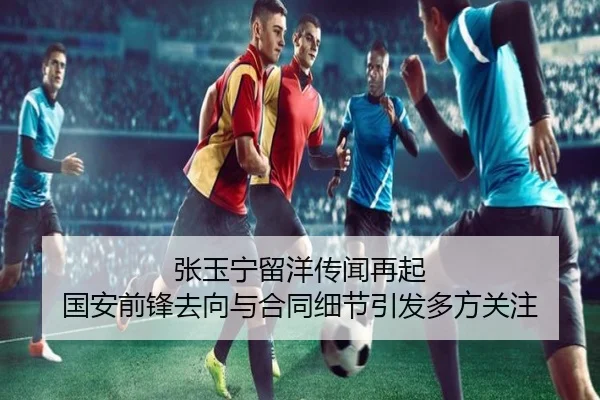 张玉宁留洋传闻再起 国安前锋去向与合同细节引发多方关注