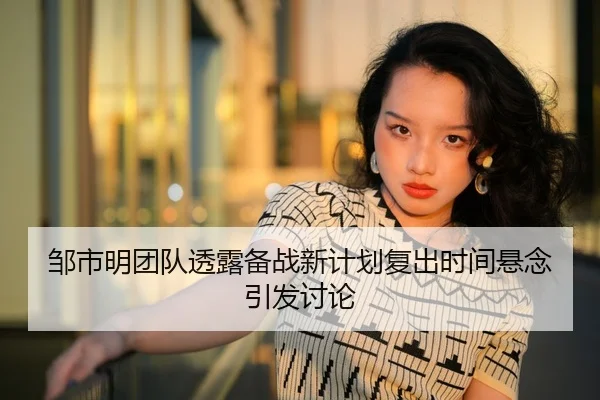 邹市明团队透露备战新计划复出时间悬念引发讨论